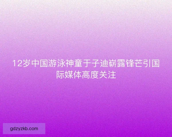 12岁中国游泳神童于子迪崭露锋芒引国际媒体高度关注