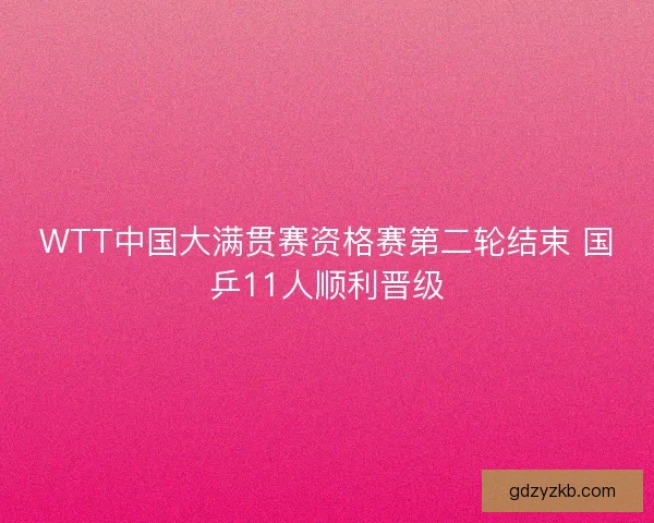WTT中国大满贯赛资格赛第二轮结束 国乒11人顺利晋级