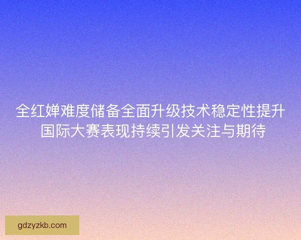 全红婵难度储备全面升级技术稳定性提升 国际大赛表现持续引发关注与期待