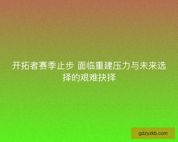 开拓者赛季止步 面临重建压力与未来选择的艰难抉择