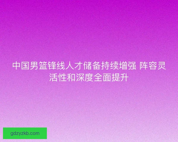 中国男篮锋线人才储备持续增强 阵容灵活性和深度全面提升