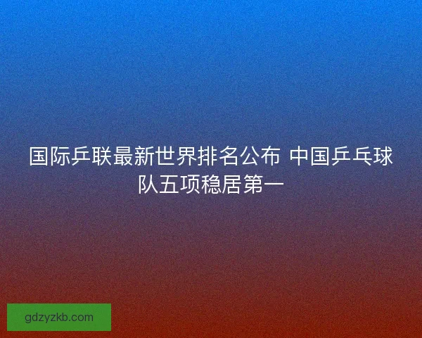 国际乒联最新世界排名公布 中国乒乓球队五项稳居第一