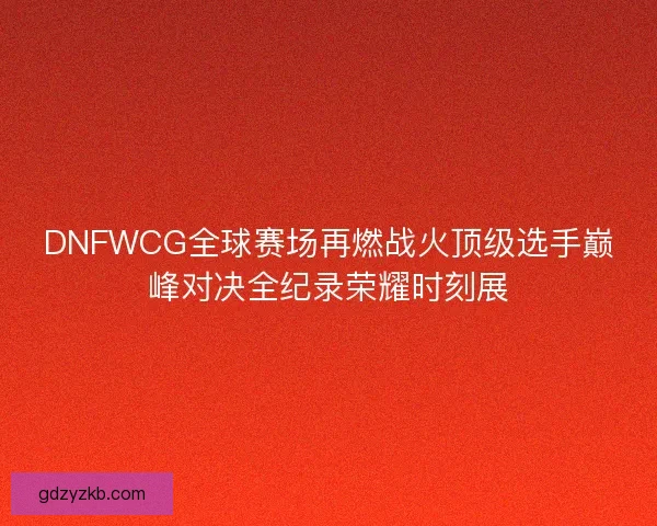 DNFWCG全球赛场再燃战火顶级选手巅峰对决全纪录荣耀时刻展